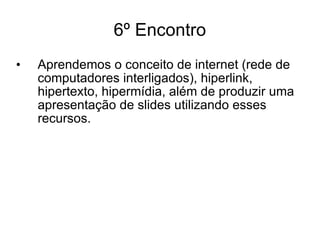 6º Encontro Aprendemos o conceito de internet (rede de computadores interligados), hiperlink, hipertexto, hipermídia, além de produzir uma apresentação de slides utilizando esses recursos. 