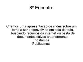 8º Encontro Criamos uma apresentação de slides sobre um tema a ser desenvolvido em sala de aula, buscando recursos da internet ou pasta de documentos salvos anteriormente. postamos Publicamos  