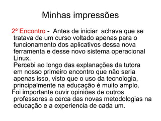 Minhas impressões 2º Encontro  -  Antes de iniciar  achava que se tratava de um curso voltado apenas para o funcionamento dos aplicativos dessa nova ferramenta e desse novo sistema operacional Linux. Percebi ao longo das explanações da tutora  em nosso primeiro encontro que não seria apenas isso, visto que o uso da tecnologia, principalmente na educação é muito amplo. Foi importante ouvir opiniões de outros professores a cerca das novas metodologias na educação e a experiencia de cada um. 