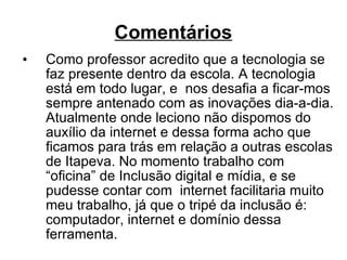 Comentários Como professor acredito que a tecnologia se faz presente dentro da escola. A tecnologia está em todo lugar, e  nos desafia a ficar-mos  sempre antenado com as inovações dia-a-dia. Atualmente onde leciono não dispomos do auxílio da internet e dessa forma acho que ficamos para trás em relação a outras escolas de Itapeva. No momento trabalho com “oficina” de Inclusão digital e mídia, e se pudesse contar com  internet facilitaria muito meu trabalho, já que o tripé da inclusão é: computador, internet e domínio dessa ferramenta. 