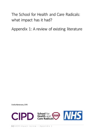 1 | S H C R i m p a c t r e v i e w – A p p e n d i x 1
The School for Health and Care Radicals:
what impact has it had?
Appendix 1: A review of existing literature
Stella Martorana, CIPD
 