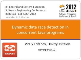 8th Central and Eastern European
Software Engineering Conference
in Russia - CEE-SECR 2012
November 1 - 2, Moscow



     Dynamic data race detection in
       concurrent Java programs

                  Vitaly Trifanov, Dmitry Tsitelov
                           Devexperts LLC
 