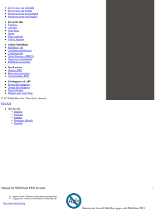 Suivez-nous sur LinkedIn
Suivez-nous sur Twitter
Retrouvez-nous sur Facebook
Retrouvez-nous sur Google+
En savoir plus
À propos
Carrières
Notre blog
Presse
Nous contacter
Aide et Support
Utiliser SlideShare
SlideShare 101
Conditions d'utilisation
Conﬁdentialité
Droits d'auteur et DMCA
Directives communauté
SlideShare sur mobile
Pro & autres
Devenez PRO
Vente aux entreprises
Fonctionnalités PRO
Développeurs & API
Section développeurs
Groupe développeurs
Blog technique
Widgets pour votre blog
© 2013 SlideShare Inc. Tous droits réservés.
Flux RSS
FRANÇAIS
English
Français
Español
Português (Brasil)
Deutsch

×

Signup for SlideShare PRO account
Improve your slideshare content browsing experience.
Engage your content viewers better by removing ads.

See plans and pricing
Remove ads from all SlideShare pages with SlideShare PRO

 