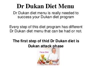 Dr Dukan Diet Menu
  Dr Dukan diet menu is really needed to
    success your Dukan diet program

Every step of this diet program has different
Dr Dukan diet menu that can be had or not.

  The first step of thid Dr Dukan diet is
           Dukan attack phase
 