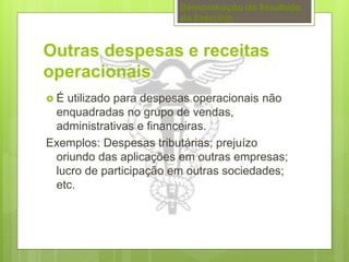 Demonstração do Resultado 
do Exercício 
Outras despesas e receitas 
operacionais 
 É utilizado para despesas operacionais não 
enquadradas no grupo de vendas, 
administrativas e financeiras. 
Exemplos: Despesas tributárias; prejuízo 
oriundo das aplicações em outras empresas; 
lucro de participação em outras sociedades; 
etc. 
 