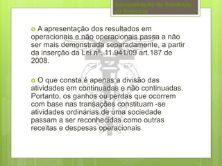 Demonstração do Resultado 
do Exercício 
o A apresentação dos resultados em 
operacionais e não operacionais passa a não 
ser mais demonstrada separadamente, a partir 
da inserção da Lei nº. 11.941/09 art.187 de 
2008. 
o O que consta é apenas a divisão das 
atividades em continuadas e não continuadas. 
Portanto, os ganhos ou perdas que ocorrem 
com base nas transações constituam -se 
atividades ordinárias de uma sociedade 
passam a ser reconhecidas como outras 
receitas e despesas operacionais 
 