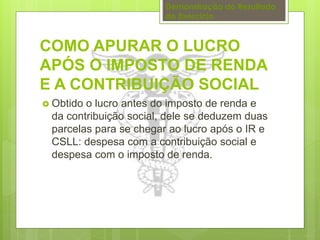 Demonstração do Resultado 
do Exercício 
COMO APURAR O LUCRO 
APÓS O IMPOSTO DE RENDA 
E A CONTRIBUIÇÃO SOCIAL 
 Obtido o lucro antes do imposto de renda e 
da contribuição social, dele se deduzem duas 
parcelas para se chegar ao lucro após o IR e 
CSLL: despesa com a contribuição social e 
despesa com o imposto de renda. 
 