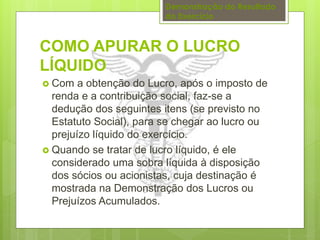 Demonstração do Resultado 
do Exercício 
COMO APURAR O LUCRO 
LÍQUIDO 
 Com a obtenção do Lucro, após o imposto de 
renda e a contribuição social, faz-se a 
dedução dos seguintes itens (se previsto no 
Estatuto Social), para se chegar ao lucro ou 
prejuízo líquido do exercício. 
 Quando se tratar de lucro líquido, é ele 
considerado uma sobra líquida à disposição 
dos sócios ou acionistas, cuja destinação é 
mostrada na Demonstração dos Lucros ou 
Prejuízos Acumulados. 
 