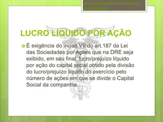 Demonstração do Resultado 
do Exercício 
LUCRO LÍQUIDO POR AÇÃO 
 É exigência do inciso VII do art.187 da Lei 
das Sociedades por Ações que na DRE seja 
exibido, em seu final, lucro/prejuízo líquido 
por ação do capital social obtido pela divisão 
do lucro/prejuízo liquido do exercício pelo 
número de ações em que se divide o Capital 
Social da companhia. 
 