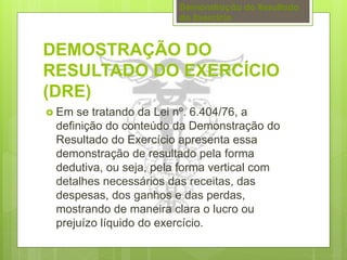 Demonstração do Resultado 
do Exercício 
DEMOSTRAÇÃO DO 
RESULTADO DO EXERCÍCIO 
(DRE) 
 Em se tratando da Lei nº. 6.404/76, a 
definição do conteúdo da Demonstração do 
Resultado do Exercício apresenta essa 
demonstração de resultado pela forma 
dedutiva, ou seja, pela forma vertical com 
detalhes necessários das receitas, das 
despesas, dos ganhos e das perdas, 
mostrando de maneira clara o lucro ou 
prejuízo líquido do exercício. 
 
