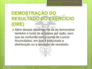 Demonstração do Resultado 
do Exercício 
DEMOSTRAÇÃO DO 
RESULTADO DO EXERCÍCIO 
(DRE) 
 Além desses detalhes, há de se demonstrar 
também o lucro da empresa por ação, sem 
que se confunda com a conta de Lucros 
Acumulados, em que é executada a 
distribuição ou a alocação do resultado. 
 