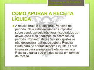 Demonstração do Resultado 
do Exercício 
COMO APURAR A RECEITA 
LÍQUIDA 
 A receita bruta é o total bruto vendido no 
período. Nela estão inclusos os impostos 
sobre vendas e dela não foram subtraídos as 
devoluções e os abatimentos ocorridos no 
período. Portanto, deduções são ajustes (e 
não despesas) realizados sobe a Receita 
Bruta para se apurar Receita Líquida. O que 
interessa para a empresa é efetivamente a 
Receita Líquida que é o que sobra em termos 
de receita. 
 