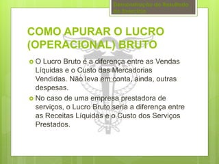 Demonstração do Resultado 
do Exercício 
COMO APURAR O LUCRO 
(OPERACIONAL) BRUTO 
 O Lucro Bruto é a diferença entre as Vendas 
Líquidas e o Custo das Mercadorias 
Vendidas. Não leva em conta, ainda, outras 
despesas. 
 No caso de uma empresa prestadora de 
serviços, o Lucro Bruto seria a diferença entre 
as Receitas Líquidas e o Custo dos Serviços 
Prestados. 
 