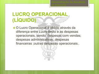 Demonstração do Resultado 
do Exercício 
LUCRO OPERACIONAL 
(LÍQUIDO) 
 O Lucro Operacional é obtido através da 
diferença entre Lucro Bruto e as despesas 
operacionais, sendo: despesas com vendas; 
despesas administrativas; despesas 
financeiras ;outras despesas operacionais.. 
 