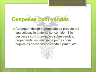 Demonstração do Resultado 
do Exercício 
Despesas com vendas 
 Abrangem desde a promoção do produto até 
sua colocação junto ao consumidor. São 
despesas com comissões sobre vendas, 
propaganda, estimativa de perdas com 
duplicatas derivadas de venda a prazo, etc. 
 
