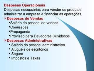 Despesas Operacionais
Despesas necessárias para vender os produtos,
administrar a empresa e financiar as operações.
Despesas de Vendas
Salário do pessoal de vendas
Comissões
Propaganda
Provisão para Devedores Duvidosos
Despesas Administrativas
 Salário do pessoal administrativo
 Aluguéis de escritórios
 Seguro
 Impostos e Taxas
 