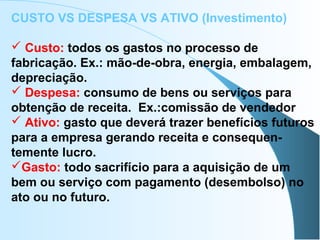 CUSTO VS DESPESA VS ATIVO (Investimento)
 Custo: todos os gastos no processo de
fabricação. Ex.: mão-de-obra, energia, embalagem,
depreciação.
 Despesa: consumo de bens ou serviços para
obtenção de receita. Ex.:comissão de vendedor
 Ativo: gasto que deverá trazer benefícios futuros
para a empresa gerando receita e consequen-
temente lucro.
Gasto: todo sacrifício para a aquisição de um
bem ou serviço com pagamento (desembolso) no
ato ou no futuro.
 
