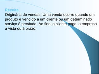 Receita
Originária de vendas. Uma venda ocorre quando um
produto é vendido a um cliente ou um determinado
serviço é prestado. Ao final o cliente paga a empresa
à vista ou à prazo.
 