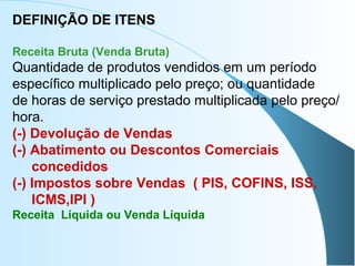 DEFINIÇÃO DE ITENS
Receita Bruta (Venda Bruta)
Quantidade de produtos vendidos em um período
específico multiplicado pelo preço; ou quantidade
de horas de serviço prestado multiplicada pelo preço/
hora.
(-) Devolução de Vendas
(-) Abatimento ou Descontos Comerciais
concedidos
(-) Impostos sobre Vendas ( PIS, COFINS, ISS,
ICMS,IPI )
Receita Líquida ou Venda Líquida
 