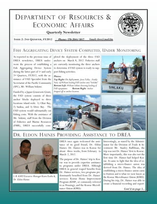 D EPARTMENT OF R ESOURCES &
       E CONOMIC A FFAIRS
                                  Quarterly Newsletter
I SSUE 2: 2 ND Q UARTER , FY2012               Phone: 370-2044/3017             Email: dres@mail.fm



F ISH A GGREGATING D EVICE S YSTEM C OMPLETED , U NDER M ONITORING
As reported in the previous issue of      pleted the deployment of the three FAD
DREA newsletter, DREA under-              anchors on March 8, 2012. Fisheries staff
went the process of establishing a        are currently monitoring the three anchors
Fish Aggregating Device System            to determine if FAD system is ready to sup-
during the latter part of 1st and early   port fishing activities.
2nd Quarters, FY2012, with the as-        Photos:
sistance of FAD Specialist from the       Top Right: On deployment, Josia Talley , Freddy
Secretariat of the Pacific Community      Nena & William loading FAD anchor onto “Sinlaku”
(SPC), Mr. William Sokimi.                Bottom Left: William Sokimi directing loading of
                                          FAD equipments        Bottom Right: Anchor
Funded by a Japan Grassroots Grant,       dropped off at anchor location.
the FAD system consists of three
anchor blocks deployed to three
locations island-wide: 1) Okat Bay,
2) Sauksa, and 3) Utwe Bay. The
FAD system would substantially cut
fishing costs. With the assistance of
Mr. Sokimi, staff from the Division
of Fisheries and Marine Resources
(FMR), DREA successfully com-


D R . E LDON H AINES P ROVIDING A SSISTANCE TO DREA
                                                DREA once again welcomed the assis-          Interestingly, as stated by the Adminis-
                                                tance of its good friend, Dr. Eldon          trator for the Division of Trade & In-
                                                Haines. Dr. Haines was in Kosrae for         vestment Mr. Stanley Raffilman, the
                                                about three weeks, from February to          trip was not Dr. Haines’ first to Kosrae.
                                                March 2, 2012.                               More importantly, this was also not the
                                                                                             first time Dr. Haines had helped Kos-
                                                The purpose of Dr. Haines’ trip to Kos-
                                                                                             rae. It came to light that the idea of es-
                                                rae was to provide expertise assistance
                                                                                             tablishing a micro-finance union was
                                                to programs under DREA. Although
                                                                                             derived from Dr. Haines. The idea of
                                                DREA in general reaped benefits from
                                                                                             establishing a micro-finance union came
                                                Dr. Haines services, two programs pre-
                                                                                             to fruition and is what we now know as
L-R: KMU Executive Manager Kiaru Esahu &        dominantly benefited from Dr. Haines’
                                                                                             the Kosrae Microfinance Union (KMU).
Dr. Eldon Haines                                services: Kosrae Home Improvement
                                                                                             During his trip, Dr. Haines was able to
                                                Program (KHIP, or commonly referred
                                                                                             create a financial recording and report-
                                                to as Housing); and the Kosrae Microfi-
                                                nance Union (KMU).                                                Cont’d on page 3...
 