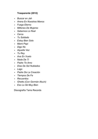 Trasparente (2012)

   Buscar en Jah
   Arena En Nuestras Manos
   Fuego Eterno
   Millones De Mujeres
   Sabemos Lo Real
   Cerca
   Tu Soldado
   Estoy Bien Solo
   Mami Papi
   Digo No
   Aquella Vez
   Tu Rey
   Ave En Vuelo
   Nada De Ti
   Padre Te Amo
   Días De Sol Nublados
   Lago
   Padre De La Creación
   Tiempos De Fe
   Recuerdos
   Ghetto (Con Germán Abuín)
   Eso Lo Sé Muy Bien

Discografía Tams Records
 