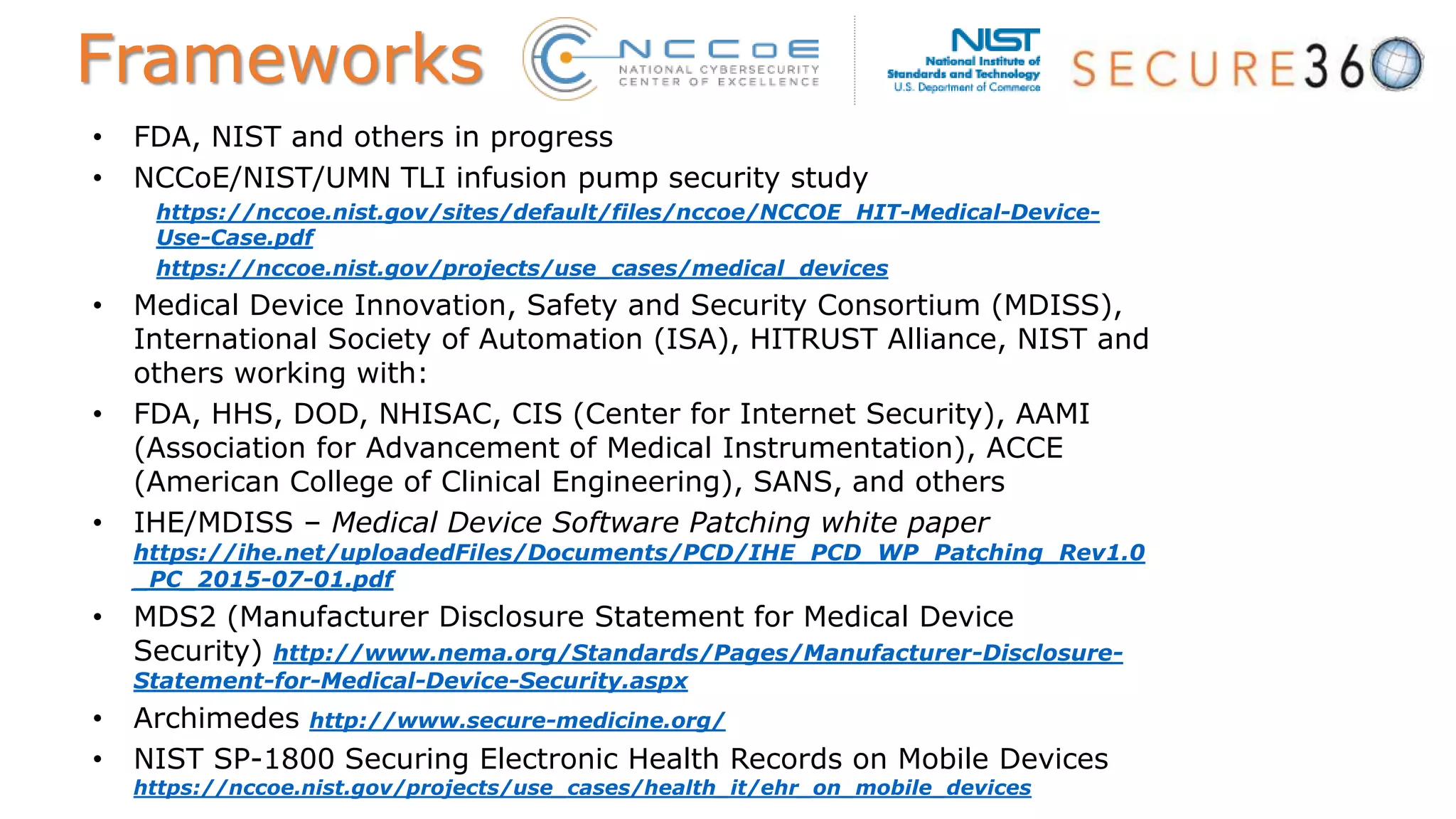 • FDA, NIST and others in progress
• NCCoE/NIST/UMN TLI infusion pump security study
https://nccoe.nist.gov/sites/default/files/nccoe/NCCOE_HIT-Medical-Device-
Use-Case.pdf
https://nccoe.nist.gov/projects/use_cases/medical_devices
• Medical Device Innovation, Safety and Security Consortium (MDISS),
International Society of Automation (ISA), HITRUST Alliance, NIST and
others working with:
• FDA, HHS, DOD, NHISAC, CIS (Center for Internet Security), AAMI
(Association for Advancement of Medical Instrumentation), ACCE
(American College of Clinical Engineering), SANS, and others
• IHE/MDISS – Medical Device Software Patching white paper
https://ihe.net/uploadedFiles/Documents/PCD/IHE_PCD_WP_Patching_Rev1.0
_PC_2015-07-01.pdf
• MDS2 (Manufacturer Disclosure Statement for Medical Device
Security) http://www.nema.org/Standards/Pages/Manufacturer-Disclosure-
Statement-for-Medical-Device-Security.aspx
• Archimedes http://www.secure-medicine.org/
• NIST SP-1800 Securing Electronic Health Records on Mobile Devices
https://nccoe.nist.gov/projects/use_cases/health_it/ehr_on_mobile_devices
Frameworks
 