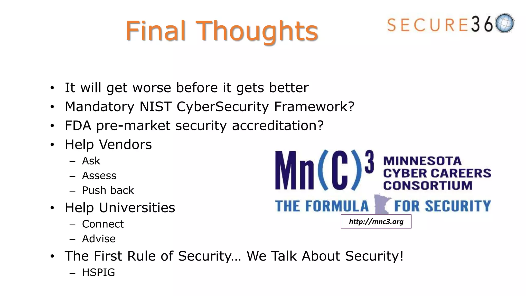 • It will get worse before it gets better
• Mandatory NIST CyberSecurity Framework?
• FDA pre-market security accreditation?
• Help Vendors
– Ask
– Assess
– Push back
• Help Universities
– Connect
– Advise
• The First Rule of Security… We Talk About Security!
– HSPIG
Final Thoughts
http://mnc3.org
 