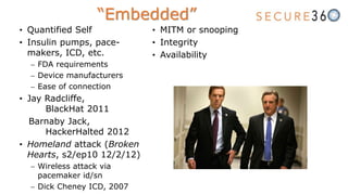 “Embedded”
• Quantified Self
• Insulin pumps, pace-
makers, ICD, etc.
 FDA requirements
 Device manufacturers
 Ease of connection
• Jay Radcliffe,
BlackHat 2011
Barnaby Jack,
HackerHalted 2012
• Homeland attack (Broken
Hearts, s2/ep10 12/2/12)
 Wireless attack via
pacemaker id/sn
 Dick Cheney ICD, 2007
• MITM or snooping
• Integrity
• Availability
 