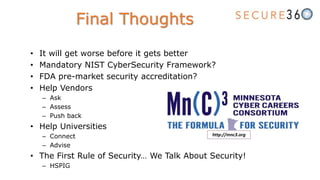 • It will get worse before it gets better
• Mandatory NIST CyberSecurity Framework?
• FDA pre-market security accreditation?
• Help Vendors
– Ask
– Assess
– Push back
• Help Universities
– Connect
– Advise
• The First Rule of Security… We Talk About Security!
– HSPIG
Final Thoughts
http://mnc3.org
 