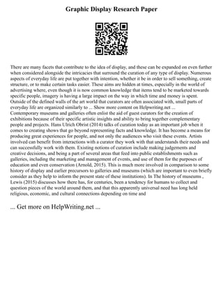 Graphic Display Research Paper
There are many facets that contribute to the idea of display, and these can be expanded on even further
when considered alongside the intricacies that surround the curation of any type of display. Numerous
aspects of everyday life are put together with intention, whether it be in order to sell something, create
structure, or to make certain tasks easier. These aims are hidden at times, especially in the world of
advertising where, even though it is now common knowledge that items tend to be marketed towards
specific people, imagery is having a large impact on the way in which time and money is spent.
Outside of the defined walls of the art world that curators are often associated with, small parts of
everyday life are organized similarly to ... Show more content on Helpwriting.net ...
Contemporary museums and galleries often enlist the aid of guest curators for the creation of
exhibitions because of their specific artistic insights and ability to bring together complementary
people and projects. Hans Ulrich Obrist (2014) talks of curation today as an important job when it
comes to creating shows that go beyond representing facts and knowledge. It has become a means for
producing great experiences for people, and not only the audiences who visit these events. Artists
involved can benefit from interactions with a curator they work with that understands their needs and
can successfully work with them. Existing notions of curation include making judgements and
creative decisions, and being a part of several areas that feed into public establishments such as
galleries, including the marketing and management of events, and use of them for the purposes of
education and even conservation (Arnold, 2015). This is much more involved in comparison to some
history of display and earlier precursors to galleries and museums (which are important to even briefly
consider as they help to inform the present state of these institutions). In The history of museums ,
Lewis (2015) discusses how there has, for centuries, been a tendency for humans to collect and
question pieces of the world around them, and that this apparently universal need has long held
religious, economic, and cultural connections depending on time and
... Get more on HelpWriting.net ...
 