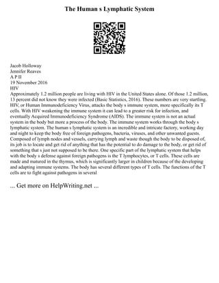 The Human s Lymphatic System
Jacob Holloway
Jennifer Reaves
A P II
19 November 2016
HIV
Approximately 1.2 million people are living with HIV in the United States alone. Of those 1.2 million,
13 percent did not know they were infected (Basic Statistics, 2016). These numbers are very startling.
HIV, or Human Immunodeficiency Virus, attacks the body s immune system, more specifically its T
cells. With HIV weakening the immune system it can lead to a greater risk for infection, and
eventually Acquired Immunodeficiency Syndrome (AIDS). The immune system is not an actual
system in the body but more a process of the body. The immune system works through the body s
lymphatic system. The human s lymphatic system is an incredible and intricate factory, working day
and night to keep the body free of foreign pathogens, bacteria, viruses, and other unwanted guests.
Composed of lymph nodes and vessels, carrying lymph and waste though the body to be disposed of,
its job is to locate and get rid of anything that has the potential to do damage to the body, or get rid of
something that s just not supposed to be there. One specific part of the lymphatic system that helps
with the body s defense against foreign pathogens is the T lymphocytes, or T cells. These cells are
made and matured in the thymus, which is significantly larger in children because of the developing
and adapting immune systems. The body has several different types of T cells. The functions of the T
cells are to fight against pathogens in several
... Get more on HelpWriting.net ...
 