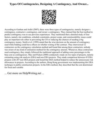 Types Of Contingencies, Designing A Contingency, And Owner...
According to Gunhan and Arditi (2007), there were three types of contingencies, namely designer s
contingency, contractor s contingency, and owner s contingency. They claimed that the best method to
predict contingency was to use previous experiences. They mentioned that a detailed study of four
factors, namely site conditions, schedule constraints, project scope, and constructability issues could
play an important role either in preventing the CO or reducing the chances of needing a big
contingency money. Smith et al. (1999) stated that the wise decision on the amount of contingency
used while bidding could have effects on whether wining of the contract. They interviewed 12
contractors on the contingency calculation method and found that among these contractors, nobody
was aware of any kind of estimation method for the contingency amount. Whenever, these contractors
used contingency, they simply followed the traditional approach of adding some percentages to the
base cost as contingencies. Mac and Picken (2000) conducted a study on two types of projects, namely
estimating using risk analysis (ERA) and non ERA projects. They made comparison between 45 ERA
projects with 287 non ERA projects and found that ERA method helped to reduce the unnecessary risk
allowances in projects. According to the authors, Hong Kong government was implementing this ERA
technique in public construction projects. In the ERA method, they described that the cost determined
for fixed and variable
... Get more on HelpWriting.net ...
 