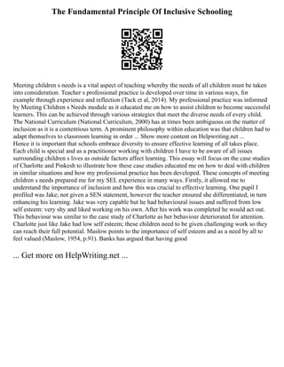 The Fundamental Principle Of Inclusive Schooling
Meeting children s needs is a vital aspect of teaching whereby the needs of all children must be taken
into consideration. Teacher s professional practice is developed over time in various ways, for
example through experience and reflection (Tack et al, 2014). My professional practice was informed
by Meeting Children s Needs module as it educated me on how to assist children to become successful
learners. This can be achieved through various strategies that meet the diverse needs of every child.
The National Curriculum (National Curriculum, 2000) has at times been ambiguous on the matter of
inclusion as it is a contentious term. A prominent philosophy within education was that children had to
adapt themselves to classroom learning in order ... Show more content on Helpwriting.net ...
Hence it is important that schools embrace diversity to ensure effective learning of all takes place.
Each child is special and as a practitioner working with children I have to be aware of all issues
surrounding children s lives as outside factors affect learning. This essay will focus on the case studies
of Charlotte and Pinkesh to illustrate how these case studies educated me on how to deal with children
in similar situations and how my professional practice has been developed. These concepts of meeting
children s needs prepared me for my SEL experience in many ways. Firstly, it allowed me to
understand the importance of inclusion and how this was crucial to effective learning. One pupil I
profiled was Jake; not given a SEN statement, however the teacher ensured she differentiated, in turn
enhancing his learning. Jake was very capable but he had behavioural issues and suffered from low
self esteem: very shy and liked working on his own. After his work was completed he would act out.
This behaviour was similar to the case study of Charlotte as her behaviour deteriorated for attention.
Charlotte just like Jake had low self esteem; these children need to be given challenging work so they
can reach their full potential. Maslow points to the importance of self esteem and as a need by all to
feel valued (Maslow, 1954, p.91). Banks has argued that having good
... Get more on HelpWriting.net ...
 