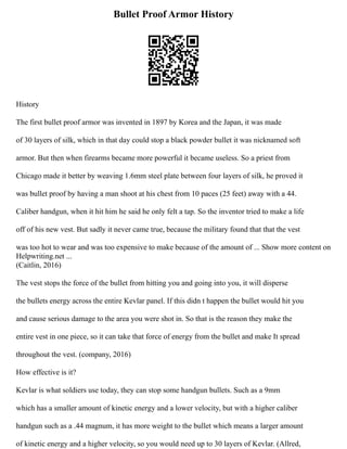 Bullet Proof Armor History
History
The first bullet proof armor was invented in 1897 by Korea and the Japan, it was made
of 30 layers of silk, which in that day could stop a black powder bullet it was nicknamed soft
armor. But then when firearms became more powerful it became useless. So a priest from
Chicago made it better by weaving 1.6mm steel plate between four layers of silk, he proved it
was bullet proof by having a man shoot at his chest from 10 paces (25 feet) away with a 44.
Caliber handgun, when it hit him he said he only felt a tap. So the inventor tried to make a life
off of his new vest. But sadly it never came true, because the military found that that the vest
was too hot to wear and was too expensive to make because of the amount of ... Show more content on
Helpwriting.net ...
(Caitlin, 2016)
The vest stops the force of the bullet from hitting you and going into you, it will disperse
the bullets energy across the entire Kevlar panel. If this didn t happen the bullet would hit you
and cause serious damage to the area you were shot in. So that is the reason they make the
entire vest in one piece, so it can take that force of energy from the bullet and make It spread
throughout the vest. (company, 2016)
How effective is it?
Kevlar is what soldiers use today, they can stop some handgun bullets. Such as a 9mm
which has a smaller amount of kinetic energy and a lower velocity, but with a higher caliber
handgun such as a .44 magnum, it has more weight to the bullet which means a larger amount
of kinetic energy and a higher velocity, so you would need up to 30 layers of Kevlar. (Allred,
 