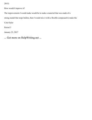 2015)
How would I improve it?
The improvements I would make would be to make a material that was made of a
strong medal that stops bullets, then I would mix it with a flexible compound to make the
Cole Oyler
Period 3
January 23, 2017
... Get more on HelpWriting.net ...
 