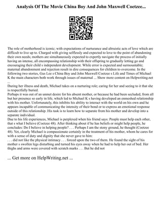 Analysis Of The Movie China Boy And John Maxwell Coetzee...
The role of motherhood is iconic; with expectations of nurturance and altruistic acts of love which are
difficult to live up to. Charged with giving selflessly and expected to love to the point of abandoning
their own needs; mothers are simultaneously expected to expertly navigate the process of initially
having an intense, all encompassing relationship with their offspring to gradually letting go and
encouraging their child s independent development. While error is expected and surmountable;
maternal abandonment and rejection result in dire consequences for children to overcome. In the
following two stories, Gus Lee s China Boy and John Maxwell Coetzee s Life and Times of Michael
K the main characters both work through issues of maternal ... Show more content on Helpwriting.net
...
During her illness and death, Michael takes on a nurturing role; caring for her and seeing to it that she
is respectfully buried.
Perhaps it was out of an unmet desire for his absent mother, or because he had been secluded, from all
but her presence so early in life, which led to Michael K s having developed an enmeshed relationship
with his mother. Unfortunately, this inhibits his ability to interact with the world on his own and he
appears incapable of communicating the intensity of their bond or to express an emotional response
outside of this relationship. His task is to learn how to separate from his mother and develop into a
separate individual.
Due to his life experiences, Michael is perplexed when his friend says: People must help each other,
that s what I believe (Coetzee 48). After thinking about if he has beliefs or might help people, he
concludes: Do I believe in helping people? . . . Perhaps I am the stony ground, he thought (Coetzee
48). Yet, clearly Michael is compassionate certainly in the treatment of his mother, whom he cares for
with a sense of duty and dignity that she never gave to him:
. . . did not like the physical intimacy . . . forced upon the two of them. He found the sight of his
mother s swollen legs disturbing and turned his eyes away when he had to help her out of bed. Her
thighs and arms were covered with scratch marks . . . But he did not
... Get more on HelpWriting.net ...
 