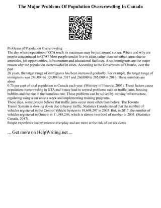 The Major Problems Of Population Overcrowding In Canada
Problems of Population Overcrowding
The day when population of GTA reach its maximum may be just around corner. Where and why are
people concentrated in GTA? Most people tend to live in cities rather than sub urban areas due to
amenities, job opportunities, infrastructure and educational facilities. Also, immigrants are the major
reason why the population overcrowded in cities. According to the Government of Ontario, over the
past
20 years, the target range of immigrants has been increased gradually. For example, the target range of
immigrants was 280,000 to 320,000 in 2017 and 260,000 to 285,000 in 2016. These numbers are
about
0.75 per cent of total population in Canada each year. (Ministry of Finance, 2007). These factors cause
population overcrowding in GTA and it may lead to several problems such as traffic jams, housing
bubbles and the rise in the homeless rate. These problems can be solved by moving infrastructure,
regulating using a car once a week and implementing training programs.
These days, some people believe that traffic jams occur more often than before. The Toronto
Transit System is slowing down due to heavy traffic. Statistics Canada stated that the number of
vehicles registered in the Control Vehicle System is 18,608,297 in 2005. But, in 2017, the number of
vehicles registered in Ontario is 11,948,296, which is almost two third of number in 2005. (Statistics
Canada, 2017).
People experience inconvenience everyday and are more at the risk of car accidents
... Get more on HelpWriting.net ...
 