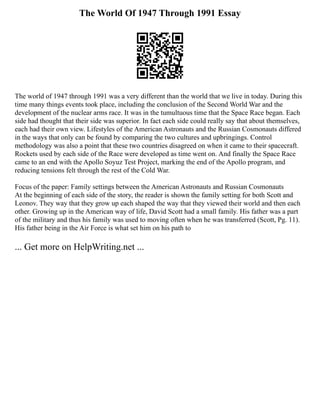 The World Of 1947 Through 1991 Essay
The world of 1947 through 1991 was a very different than the world that we live in today. During this
time many things events took place, including the conclusion of the Second World War and the
development of the nuclear arms race. It was in the tumultuous time that the Space Race began. Each
side had thought that their side was superior. In fact each side could really say that about themselves,
each had their own view. Lifestyles of the American Astronauts and the Russian Cosmonauts differed
in the ways that only can be found by comparing the two cultures and upbringings. Control
methodology was also a point that these two countries disagreed on when it came to their spacecraft.
Rockets used by each side of the Race were developed as time went on. And finally the Space Race
came to an end with the Apollo Soyuz Test Project, marking the end of the Apollo program, and
reducing tensions felt through the rest of the Cold War.
Focus of the paper: Family settings between the American Astronauts and Russian Cosmonauts
At the beginning of each side of the story, the reader is shown the family setting for both Scott and
Leonov. They way that they grow up each shaped the way that they viewed their world and then each
other. Growing up in the American way of life, David Scott had a small family. His father was a part
of the military and thus his family was used to moving often when he was transferred (Scott, Pg. 11).
His father being in the Air Force is what set him on his path to
... Get more on HelpWriting.net ...
 