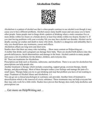 Alcoholism Outline
Alcoholism is a pattern of alcohol use that is when people continue to use alcohol even though it may
cause you to have different problems. Alcohol causes many health issues and can cause you to harm
other people. Some people start to binge drink a pattern of drinking where a male consumes five or
more drinks within two hours or a female downs at least four drinks within two hours( Alcohol 1). If
you start having problems with your everyday life you may have alcohol use disorder. Alcohol can be
deadly causing car crashes and death to many who drink. Alcohol is a dangerous and unhealthy that is
why you should know any treatments, causes and effects.
Alcoholism effects are long term and short term.
Studies show that there are many risks including ... Show more content on Helpwriting.net ...
A mother that drinks and is pregnant can damage there baby. There are alcohol birth defects risks like
growth deficiencies, facial abnormalities and damage to the brain. Alcohol controls to many people
and causes a lot of problems for the drinker, children, and everyone else.
III. There are treatments for Alcoholism.
Prescription can help such as thiamine, naltrexone, and disulfiram. There is no cure for alcoholism but
prescriptions can help people alot.
Another treatment is therapy which includes counseling, support group, aversion therapy, family
therapy, and physcotherapy. Most of these therapist reduce your feelings and manage the pain of a
small injury. Therapy helps you try to quit drinking and stop that problem you have of not wanting to
stop.( Treatment of Alcohol Abuse and Alcoholism. 1 )
You can go see a clinical psychologist or a primary care provider. Another form of treatment is
detoxification which is the removal of a toxic substance. These treatments may not help everyone but
they may only work for a little while. Studies have proven that therapy does really help alcoholics and
prescriptions can
... Get more on HelpWriting.net ...
 