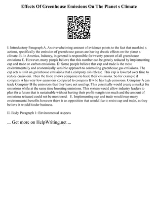 Effects Of Greenhouse Emissions On The Planet s Climate
I. Introductory Paragraph A. An overwhelming amount of evidence points to the fact that mankind s
actions, specifically the emission of greenhouse gasses are having drastic effects on the planet s
climate. B. In America, Industry, in general is responsible for twenty percent of all greenhouse
emissions C. However, many people believe that this number can be greatly reduced by implementing
cap and trade on carbon emissions. D. Some people believe that cap and trade is the most
environmentally and economically sensible approach to controlling greenhouse gas emissions. The
cap sets a limit on greenhouse emissions that a company can release. This cap is lowered over time to
reduce emissions. Then the trade allows companies to trade their emissions. So for example if
company A has very low emissions compared to company B who has high emissions. Company A can
trade Company B the emissions that they have not used up. This essentially would create a market for
emissions while at the same time lowering emissions. This system would allow industry leaders to
plan for a future that is sustainable without hurting their profit margin too much and the amount of
emissions released could not be monitored. E. Implementing cap and trade would reap many
environmental benefits however there is an opposition that would like to resist cap and trade, as they
believe it would hinder business.
II. Body Paragraph 1: Environmental Aspects
... Get more on HelpWriting.net ...
 