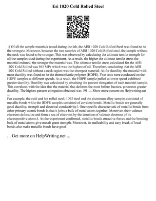 Esi 1020 Cold Rolled Steel
1) Of all the sample materials tested during the lab, the AISI 1020 Cold Rolled Steel was found to be
the strongest. Moreover, between the two samples of AISI 1020 Cold Rolled steel, the sample without
the neck was found to be stronger. This was observed by calculating the ultimate tensile strength for
all the samples used during the experiment. As a result, the higher the ultimate tensile stress the
material endured, the stronger the material was. The ultimate tensile stress calculated for the AISI
1020 Cold Rolled was 563 MPa which was the highest of all. Therefore, concluding that the AISI
1020 Cold Rolled without a neck region was the strongest material. As for ductility, the material with
most ductility was found to be the thermoplastic polymer (HDPE). Two tests were conducted on the
HDPE samples at different speeds. As a result, the HDPE sample pulled at lower speed exhibited
greater ductility. Ductility was calculated by obtaining the percent elongation of each material sample.
This correlates with the idea that the material that deforms the most before fracture, possesses greater
ductility. The highest percent elongation obtained was 191, ... Show more content on Helpwriting.net
...
For example, the cold and hot rolled steel, 1095 steel and the aluminum alloy samples consisted of
metallic bonds while the HDPE samples consisted of covalent bonds. Metallic bonds are generally
good ductility, strength and electrical conductivity1. One specific characteristic of metallic bonds from
other primary atomic bonds is that it joins a bulk of metal atoms together. Moreover, their valence
electrons delocalize and form a sea of electrons by the donation of valence electrons of its
electropositive atoms1. As the experiment confirmed, metallic bonds attractive forces and the bonding
bulk of metal atoms give metals great strength. Moreover, its malleability and easy break of local
bonds also make metallic bonds have good
... Get more on HelpWriting.net ...
 