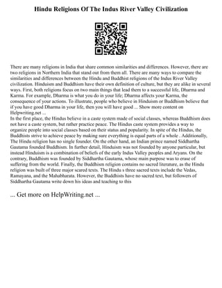 Hindu Religions Of The Indus River Valley Civilization
There are many religions in India that share common similarities and differences. However, there are
two religions in Northern India that stand out from them all. There are many ways to compare the
similarities and differences between the Hindu and Buddhist religions of the Indus River Valley
civilization. Hinduism and Buddhism have their own definition of culture, but they are alike in several
ways. First, both religions focus on two main things that lead them to a successful life, Dharma and
Karma. For example, Dharma is what you do in your life; Dharma affects your Karma, the
consequence of your actions. To illustrate, people who believe in Hinduism or Buddhism believe that
if you have good Dharma in your life, then you will have good ... Show more content on
Helpwriting.net ...
In the first place, the Hindus believe in a caste system made of social classes, whereas Buddhism does
not have a caste system, but rather practice peace. The Hindus caste system provides a way to
organize people into social classes based on their status and popularity. In spite of the Hindus, the
Buddhists strive to achieve peace by making sure everything is equal parts of a whole . Additionally,
The Hindu religion has no single founder. On the other hand, an Indian prince named Siddhartha
Gautama founded Buddhism. In further detail, Hinduism was not founded by anyone particular, but
instead Hinduism is a combination of beliefs of the early Indus Valley peoples and Aryans. On the
contrary, Buddhism was founded by Siddhartha Gautama, whose main purpose was to erase of
suffering from the world. Finally, the Buddhism religion contains no sacred literature, as the Hindu
religion was built of three major scared texts. The Hindu s three sacred texts include the Vedas,
Ramayana, and the Mahabharata. However, the Buddhists have no sacred text, but followers of
Siddhartha Gautama write down his ideas and teaching to this
... Get more on HelpWriting.net ...
 
