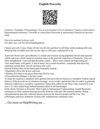 English Proverbs
Contents 1 Examples 2 Paremiology 3 Use in conversation 4 Use in literature 5 Sources of proverbs 6
Paremiological minimum 7 Proverbs in visual form 8 Proverbs in advertising 9 Sources for proverb
study
Not to be confused with pro verb.
For other uses, see Proverb (disambiguation).
Chinese proverb. It says, Study till old, live till old, and there is still three tenths studying left to do.
Meaning that no matter how old you are, there is still more studying left to do
A proverb (from Latin: proverbium) is a simple and concrete saying popularly known and repeated,
which expresses a truth, based on common sense or the practical experience of humanity. They are
often metaphorical. A proverb that describes a basic ... Show more content on Helpwriting.net ...
▪ kan mana baala, a laa gaala ( A leaf at home, but a camel elsewhere ; somebody who has a big
reputation among those who do not know him well.)
Internal features that can be found quite frequently include:
▪ Hyperbole (All is fair in love and war)
▪ Paradox (For there to be peace there must first be war)
▪ Personification (Hunger is the best cook)
To make the respective statement more general most proverbs are based on a metaphor. Further typical
features of the proverb are its shortness (average: seven words), and the fact that its author is generally
unknown (otherwise it would be a quotation). Nimm dich selbst bei der Nase ( take yourself by your
nose ). It s also called Vogel Selbsterkenntnis (Bird of self knowledge)
In the article Tensions in Proverbs: More Light on International Understanding, Joseph Raymond
comments on what common Russian proverbs from the 18th and 19th centuries portray: Potent
antiauthoritarian proverbs reflected tensions between the Russian people and the Czar. The
rollickingly malicious undertone of these folk verbalizations constitutes what
... Get more on HelpWriting.net ...
 