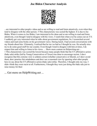 Joe Biden Character Analysis
...are interested in other people s ideas and so are willing to read and listen attentively, even when they
tend to disagree with the other person. 5 This characteristic was scored the highest. It is due to Joe
Biden. When it comes to Joe Biden, I am interested in his ideas and so am willing to read and listen
attentively, even though I tend to disagree with his views. I watch him when ever he comes out on T.V.
I suddenly get very interested when he talks about government regulations, So, I researched several
videos and read some books on his government views. During lunch, I had several conversations with
my friends about him. Ultimately, I realized that he isn t as bad as I thought he was. He actually tries
try to do some good stuff for our country. Even though I tend to disagree with him at times, I do
respect him and willing to listen to his views. ... Show more content on Helpwriting.net ...
1 This characteristic was scored the lowest because many people think that the UT affirmative action
(bake sale) strike (led by Young Conservatives of Texas) was done to encourage racism. I don t
recognize that this extreme view is seldom correct (whether conservative or liberal), so I don t avoid
them, don t practice fair mindedness and don t see a reasoned view by ignoring what other people
have to say about the UT affirmative action (bake sale) strike. Therefore, I thought only my way. I
didn t think they were racist at all. Furthermore, I thought they were just doing this bake sale just to
raise money for their
... Get more on HelpWriting.net ...
 