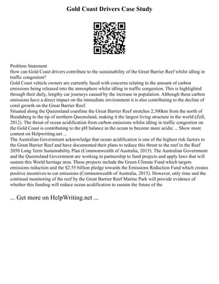 Gold Coast Drivers Case Study
Problem Statement
How can Gold Coast drivers contribute to the sustainability of the Great Barrier Reef whilst idling in
traffic congestion?
Gold Coast vehicle owners are currently faced with concerns relating to the amount of carbon
emissions being released into the atmosphere whilst idling in traffic congestion. This is highlighted
through their daily, lengthy car journeys caused by the increase in population. Although these carbon
emissions have a direct impact on the immediate environment it is also contributing to the decline of
coral growth on the Great Barrier Reef.
Situated along the Queensland coastline the Great Barrier Reef stretches 2,300km from the north of
Bundaberg to the tip of northern Queensland, making it the largest living structure in the world (Zell,
2012). The threat of ocean acidification from carbon emissions whilst idling in traffic congestion on
the Gold Coast is contributing to the pH balance in the ocean to become more acidic ... Show more
content on Helpwriting.net ...
The Australian Government acknowledge that ocean acidification is one of the highest risk factors to
the Great Barrier Reef and have documented their plans to reduce this threat to the reef in the Reef
2050 Long Term Sustainability Plan (Commonwealth of Australia, 2015). The Australian Government
and the Queensland Government are working in partnership to fund projects and apply laws that will
sustain this World heritage area. These projects include the Green Climate Fund which targets
emissions reduction and the $2.55 billion pledge towards the Emissions Reduction Fund which creates
positive incentives to cut emissions (Commonwealth of Australia, 2015). However, only time and the
continual monitoring of the reef by the Great Barrier Reef Marine Park will provide evidence of
whether this funding will reduce ocean acidification to sustain the future of the
... Get more on HelpWriting.net ...
 