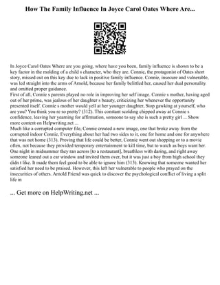 How The Family Influence In Joyce Carol Oates Where Are...
In Joyce Carol Oates Where are you going, where have you been, family influence is shown to be a
key factor in the molding of a child s character, who they are. Connie, the protagonist of Oates short
story, missed out on this key due to lack in positive family influence. Connie, insecure and vulnerable,
was led straight into the arms of Arnold, because her family belittled her, caused her dual personality
and omitted proper guidance.
First of all, Connie s parents played no role in improving her self image. Connie s mother, having aged
out of her prime, was jealous of her daughter s beauty, criticizing her whenever the opportunity
presented itself. Connie s mother would yell at her younger daughter, Stop gawking at yourself, who
are you? You think you re so pretty? (312). This constant scolding chipped away at Connie s
confidence, leaving her yearning for affirmation, someone to say she is such a pretty girl ... Show
more content on Helpwriting.net ...
Much like a corrupted computer file, Connie created a new image, one that broke away from the
corrupted indoor Connie, Everything about her had two sides to it, one for home and one for anywhere
that was not home (313). Proving that life could be better, Connie went out shopping or to a movie
often, not because they provided temporary entertainment to kill time, but to watch as boys want her.
One night in midsummer they ran across [to a restaurant], breathless with daring, and right away
someone leaned out a car window and invited them over, but it was just a boy from high school they
didn t like. It made them feel good to be able to ignore him (313). Knowing that someone wanted her
satisfied her need to be praised. However, this left her vulnerable to people who prayed on the
insecurities of others. Arnold Friend was quick to discover the psychological conflict of living a split
life in
... Get more on HelpWriting.net ...
 