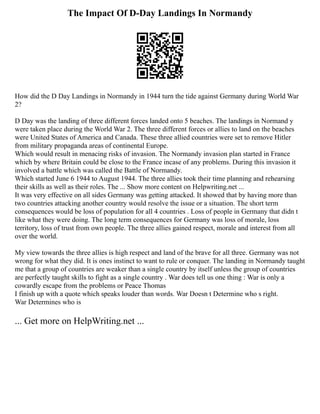 The Impact Of D-Day Landings In Normandy
How did the D Day Landings in Normandy in 1944 turn the tide against Germany during World War
2?
D Day was the landing of three different forces landed onto 5 beaches. The landings in Normand y
were taken place during the World War 2. The three different forces or allies to land on the beaches
were United States of America and Canada. These three allied countries were set to remove Hitler
from military propaganda areas of continental Europe.
Which would result in menacing risks of invasion. The Normandy invasion plan started in France
which by where Britain could be close to the France incase of any problems. During this invasion it
involved a battle which was called the Battle of Normandy.
Which started June 6 1944 to August 1944. The three allies took their time planning and rehearsing
their skills as well as their roles. The ... Show more content on Helpwriting.net ...
It was very effective on all sides Germany was getting attacked. It showed that by having more than
two countries attacking another country would resolve the issue or a situation. The short term
consequences would be loss of population for all 4 countries . Loss of people in Germany that didn t
like what they were doing. The long term consequences for Germany was loss of morale, loss
territory, loss of trust from own people. The three allies gained respect, morale and interest from all
over the world.
My view towards the three allies is high respect and land of the brave for all three. Germany was not
wrong for what they did. It is ones instinct to want to rule or conquer. The landing in Normandy taught
me that a group of countries are weaker than a single country by itself unless the group of countries
are perfectly taught skills to fight as a single country . War does tell us one thing : War is only a
cowardly escape from the problems or Peace Thomas
I finish up with a quote which speaks louder than words. War Doesn t Determine who s right.
War Determines who is
... Get more on HelpWriting.net ...
 