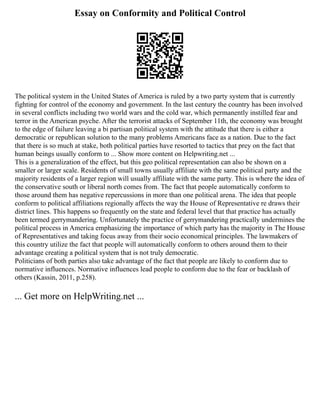 Essay on Conformity and Political Control
The political system in the United States of America is ruled by a two party system that is currently
fighting for control of the economy and government. In the last century the country has been involved
in several conflicts including two world wars and the cold war, which permanently instilled fear and
terror in the American psyche. After the terrorist attacks of September 11th, the economy was brought
to the edge of failure leaving a bi partisan political system with the attitude that there is either a
democratic or republican solution to the many problems Americans face as a nation. Due to the fact
that there is so much at stake, both political parties have resorted to tactics that prey on the fact that
human beings usually conform to ... Show more content on Helpwriting.net ...
This is a generalization of the effect, but this geo political representation can also be shown on a
smaller or larger scale. Residents of small towns usually affiliate with the same political party and the
majority residents of a larger region will usually affiliate with the same party. This is where the idea of
the conservative south or liberal north comes from. The fact that people automatically conform to
those around them has negative repercussions in more than one political arena. The idea that people
conform to political affiliations regionally affects the way the House of Representative re draws their
district lines. This happens so frequently on the state and federal level that that practice has actually
been termed gerrymandering. Unfortunately the practice of gerrymandering practically undermines the
political process in America emphasizing the importance of which party has the majority in The House
of Representatives and taking focus away from their socio economical principles. The lawmakers of
this country utilize the fact that people will automatically conform to others around them to their
advantage creating a political system that is not truly democratic.
Politicians of both parties also take advantage of the fact that people are likely to conform due to
normative influences. Normative influences lead people to conform due to the fear or backlash of
others (Kassin, 2011, p.258).
... Get more on HelpWriting.net ...
 