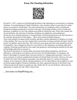 Essay On Cheating Infraction
On April 11, 2017, a report was filed through the Honor Code indicating my involvement in a cheating
infraction. I was participating in Charlie Nuttelman s class recitation where we must take five online
quizzes to account for a final grade. The course and quizzes are completely online, excluding the
prompt the teaching assistant gives out prior to the quiz. The prompt includes a series of codes and
questions, in addition to a few rules students must abide by during the exam. These rules include, but
are not limited to, the restriction of cheating, cell phone use, plagiarism, and resubmission.
On the day of my cheating infraction, I was particularly overstressed and anxious. By that time late in
the semester, the pressure of final grades ... Show more content on Helpwriting.net ...
I have truly learned a lot about myself, morality and ethics, and the importance of integrity as a result
of this incident. This was a one time incident that occurred due to laziness and lack of respect I had for
myself, my abilities, and for the class. This will never occur again and I have truly learned my lesson.
Consequently, I have changed my behavior. I now believe in the importance of studying rather than
winging it, honoring myself and my class rather than getting by, and learning the material for the sake
of knowledge rather than to just pass it.
The Honor Code policies at various public universities hold striking similarities, and obvious
differences, to the policies set in place at the University of Colorado Boulder. To commence, the
Honor Code pledge at Colorado State University mirrors CU s pledge almost precisely: I have not
given, received, or used any unauthorized assistance (Colorado State University). However, the ways
in which CSU deals with academic misconduct vary drastically from CU s means of chastising
students. In my experience with the cheating infraction, my TA, Mona Bdewi, did not address or warn
me before going straight to Professor Nuttelman. He, then, reported me directly to the Honor Code
without giving me the chance to explain my side. Neither the TA, nor my Professor, allowed me the
opportunity to explain my side. When I heard of the
... Get more on HelpWriting.net ...
 