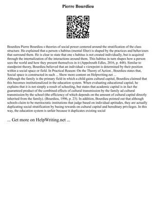 Pierre Bourdieu
Bourdieu Pierre Bourdieu s theories of social power centered around the stratification of the class
structure. He explained that a person s habitus (mental filter) is shaped by the practices and behaviours
that surround them. He is clear to state that one s habitus is not created individually, but is acquired
through the internalization of the interactions around them. This habitus in turn shapes how a person
sees the world and how they present themselves in it (Appelrouth Edles, 2016, p. 448). Similar to
standpoint theory, Bourdieu believed that an individual s viewpoint is determined by their position
within a social space or field. In Practical Reason: On the Theory of Action , Bourdieu states that,
Social space is constructed in such ... Show more content on Helpwriting.net ...
Although the family is the primary field in which a child gains cultural capital, Bourdieu claimed that
this becomes institutionalized in the education system. When evaluating educational capital, he
explains that it is not simply a result of schooling, but states that academic capital is in fact the
guaranteed product of the combined effects of cultural transmission by the family ad cultural
transmission by the school (the efficiency of which depends on the amount of cultural capital directly
inherited from the family). (Bourdieu, 1996, p. 23). In addition, Bourdieu pointed out that although
schools claim to be meritocratic institutions that judge based on individual aptitudes, they are actually
duplicating social stratification by basing rewards on cultural capital and hereditary privileges. In this
way, the education system is unfair because it duplicates existing social
... Get more on HelpWriting.net ...
 